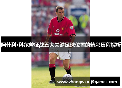 阿什利·科尔曾征战五大关键足球位置的精彩历程解析