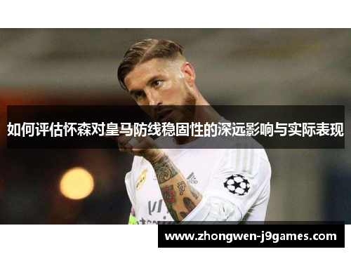 如何评估怀森对皇马防线稳固性的深远影响与实际表现