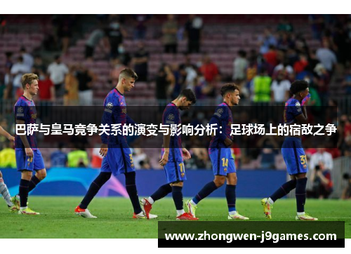 巴萨与皇马竞争关系的演变与影响分析:足球场上的宿敌之争 巴萨与皇马竞争关系的演变与影响分析:足球场上的宿敌之争