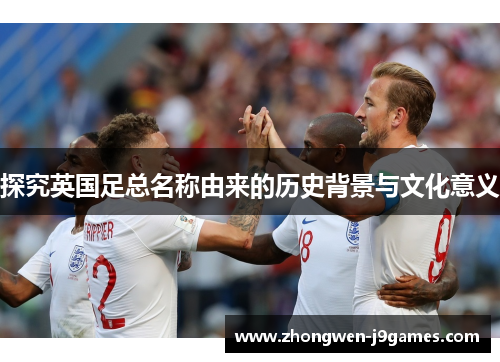 探究英国足总名称由来的历史背景与文化意义 探究英国足总名称由来的历史背景与文化意义