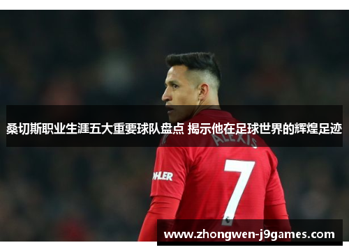 桑切斯职业生涯五大重要球队盘点 揭示他在足球世界的辉煌足迹 桑切斯职业生涯五大重要球队盘点 揭示他在足球世界的辉煌足迹