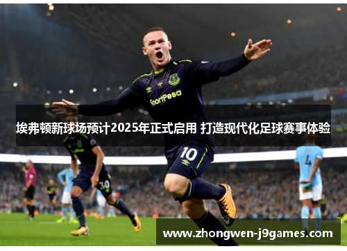 埃弗顿新球场预计2025年正式启用 打造现代化足球赛事体验